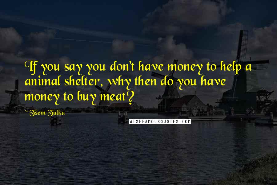 Tsem Tulku quotes: If you say you don't have money to help a animal shelter, why then do you have money to buy meat?