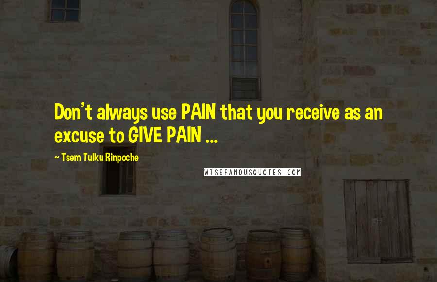 Tsem Tulku Rinpoche quotes: Don't always use PAIN that you receive as an excuse to GIVE PAIN ...