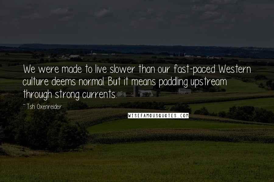 Tsh Oxenreider quotes: We were made to live slower than our fast-paced Western culture deems normal. But it means paddling upstream through strong currents. Tsh Oxenreider quotes: We were made to live slower than our fast-paced Western culture deems normal. But it means paddling upstream through strong currents.