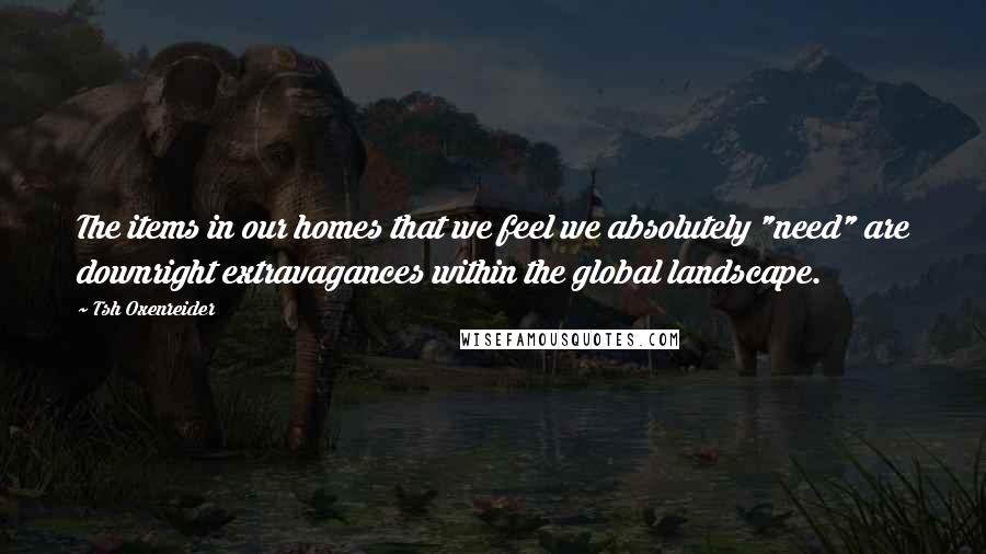 Tsh Oxenreider quotes: The items in our homes that we feel we absolutely "need" are downright extravagances within the global landscape. Tsh Oxenreider quotes: The items in our homes that we feel we absolutely "need" are downright extravagances within the global landscape.