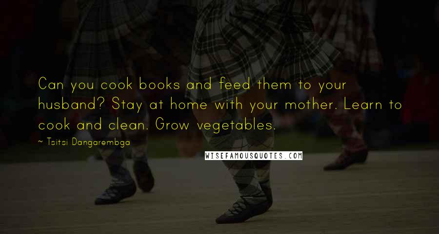 Tsitsi Dangarembga quotes: Can you cook books and feed them to your husband? Stay at home with your mother. Learn to cook and clean. Grow vegetables.