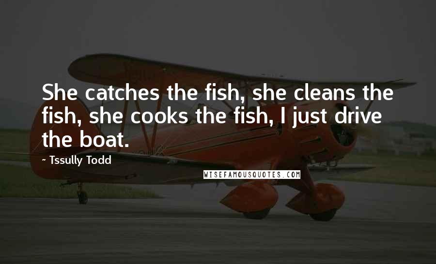 Tssully Todd quotes: She catches the fish, she cleans the fish, she cooks the fish, I just drive the boat.