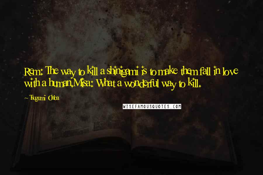Tsugumi Ohba quotes: Rem: The way to kill a shinigami is to make them fall in love with a human.Misa: What a wonderful way to kill. Tsugumi Ohba quotes: Rem: The way to kill a shinigami is to make them fall in love with a human.Misa: What a wonderful way to kill.