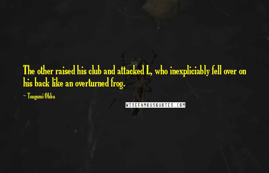Tsugumi Ohba quotes: The other raised his club and attacked L, who inexpliciably fell over on his back like an overturned frog. Tsugumi Ohba quotes: The other raised his club and attacked L, who inexpliciably fell over on his back like an overturned frog.