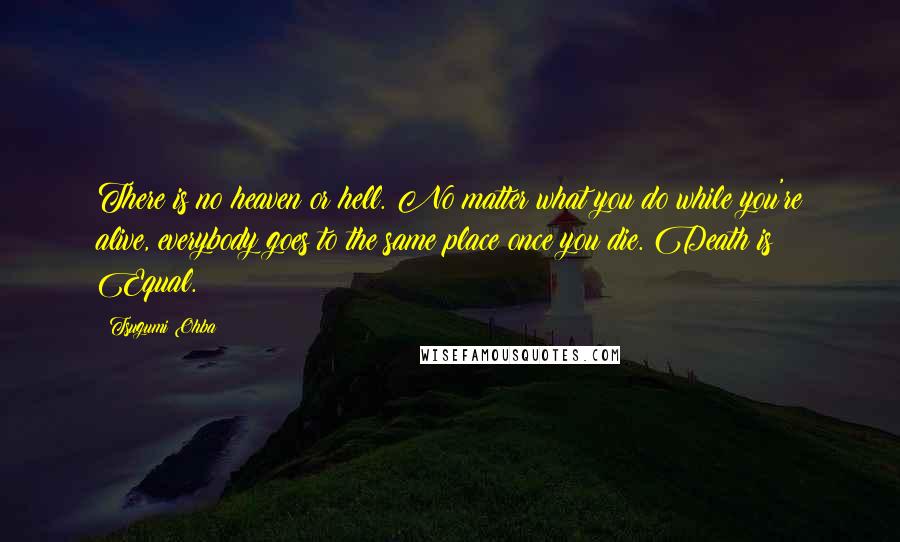 Tsugumi Ohba quotes: There is no heaven or hell. No matter what you do while you're alive, everybody goes to the same place once you die. Death is Equal. Tsugumi Ohba quotes: There is no heaven or hell. No matter what you do while you're alive, everybody goes to the same place once you die. Death is Equal.
