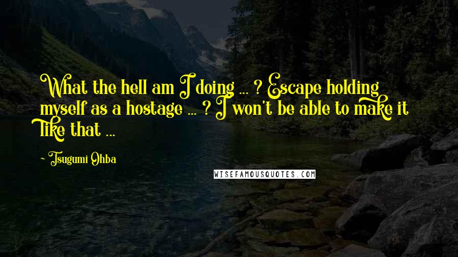 Tsugumi Ohba quotes: What the hell am I doing ... ? Escape holding myself as a hostage ... ? I won't be able to make it like that ... Tsugumi Ohba quotes: What the hell am I doing ... ? Escape holding myself as a hostage ... ? I won't be able to make it like that ...
