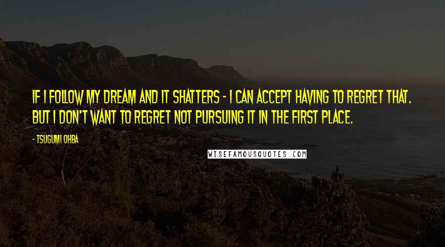 Tsugumi Ohba quotes: If I follow my dream and it shatters - I can accept having to regret that. But I don't want to regret not pursuing it in the first place. Tsugumi Ohba quotes: If I follow my dream and it shatters - I can accept having to regret that. But I don't want to regret not pursuing it in the first place.