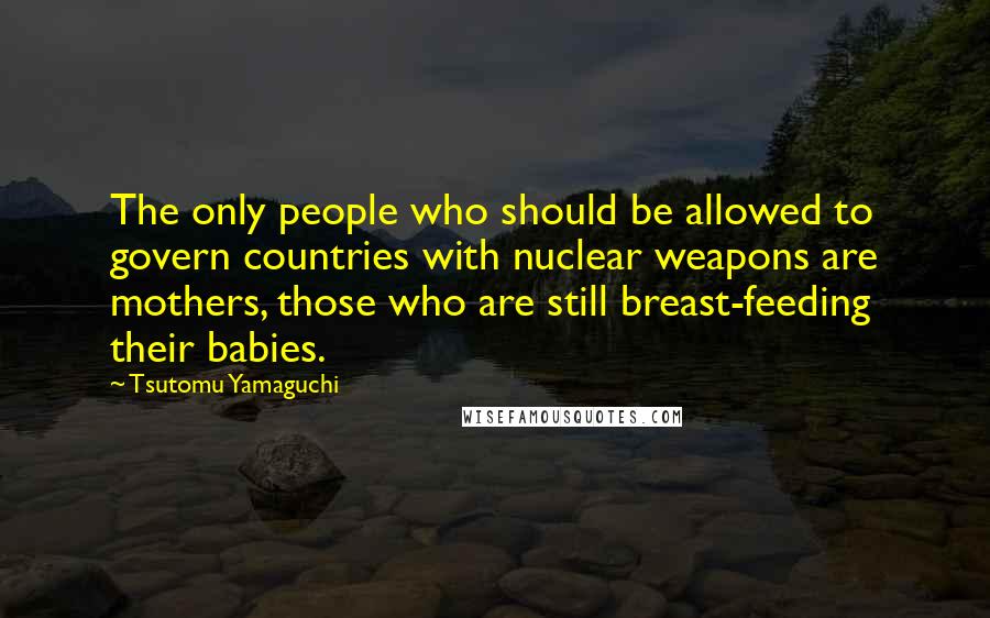 Tsutomu Yamaguchi quotes: The only people who should be allowed to govern countries with nuclear weapons are mothers, those who are still breast-feeding their babies.