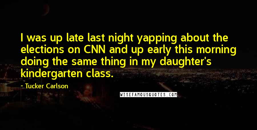 Tucker Carlson quotes: I was up late last night yapping about the elections on CNN and up early this morning doing the same thing in my daughter's kindergarten class.