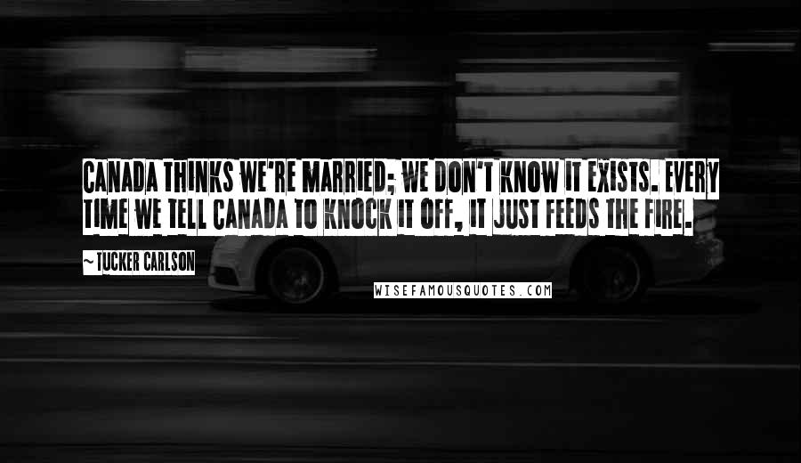 Tucker Carlson quotes: Canada thinks we're married; we don't know it exists. Every time we tell Canada to knock it off, it just feeds the fire.