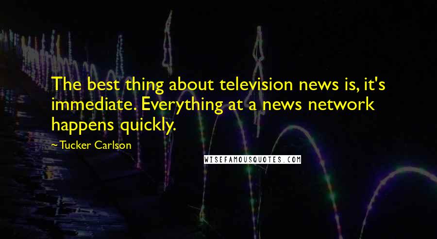 Tucker Carlson quotes: The best thing about television news is, it's immediate. Everything at a news network happens quickly.