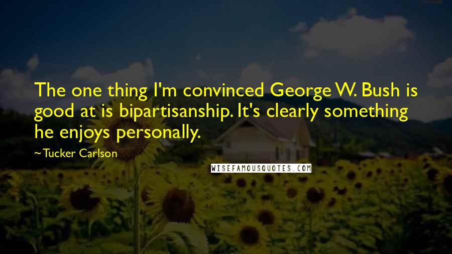 Tucker Carlson quotes: The one thing I'm convinced George W. Bush is good at is bipartisanship. It's clearly something he enjoys personally.