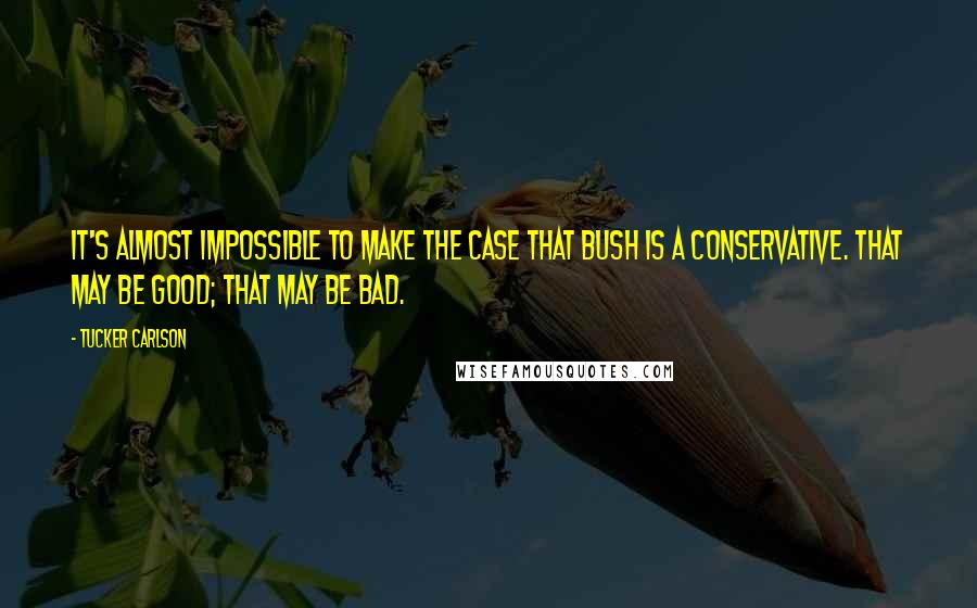 Tucker Carlson quotes: It's almost impossible to make the case that Bush is a conservative. That may be good; that may be bad.