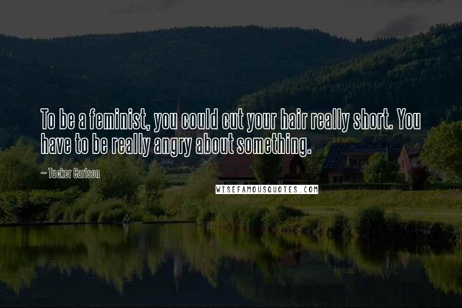 Tucker Carlson quotes: To be a feminist, you could cut your hair really short. You have to be really angry about something.