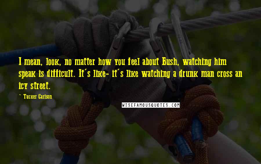 Tucker Carlson quotes: I mean, look, no matter how you feel about Bush, watching him speak is difficult. It's like- it's like watching a drunk man cross an icy street.