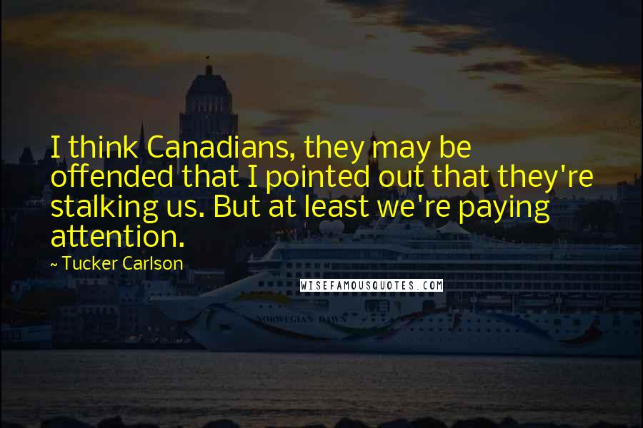 Tucker Carlson quotes: I think Canadians, they may be offended that I pointed out that they're stalking us. But at least we're paying attention.