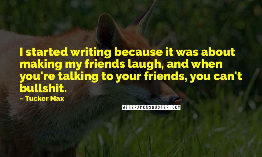 Tucker Max quotes: I started writing because it was about making my friends laugh, and when you're talking to your friends, you can't bullshit.