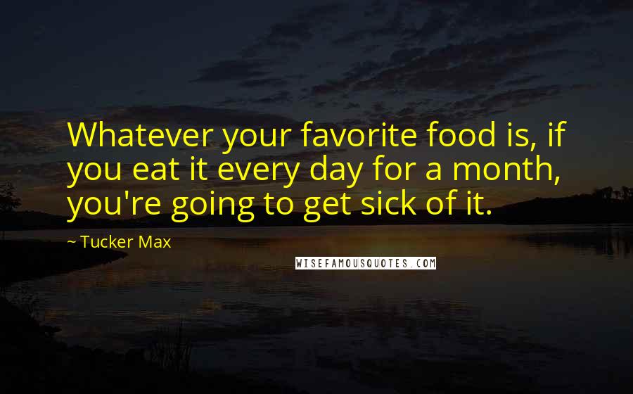 Tucker Max quotes: Whatever your favorite food is, if you eat it every day for a month, you're going to get sick of it.