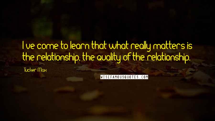 Tucker Max quotes: I've come to learn that what really matters is the relationship, the quality of the relationship.