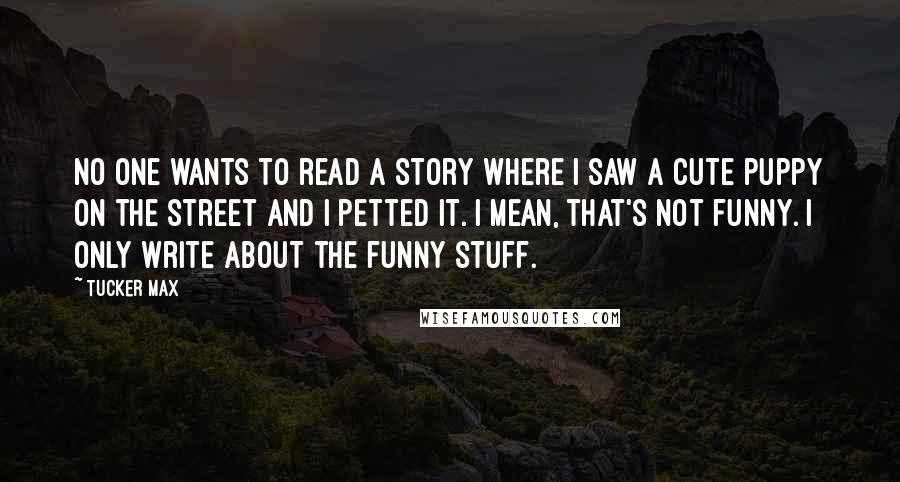 Tucker Max quotes: No one wants to read a story where I saw a cute puppy on the street and I petted it. I mean, that's not funny. I only write about the