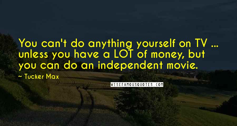 Tucker Max quotes: You can't do anything yourself on TV ... unless you have a LOT of money, but you can do an independent movie.