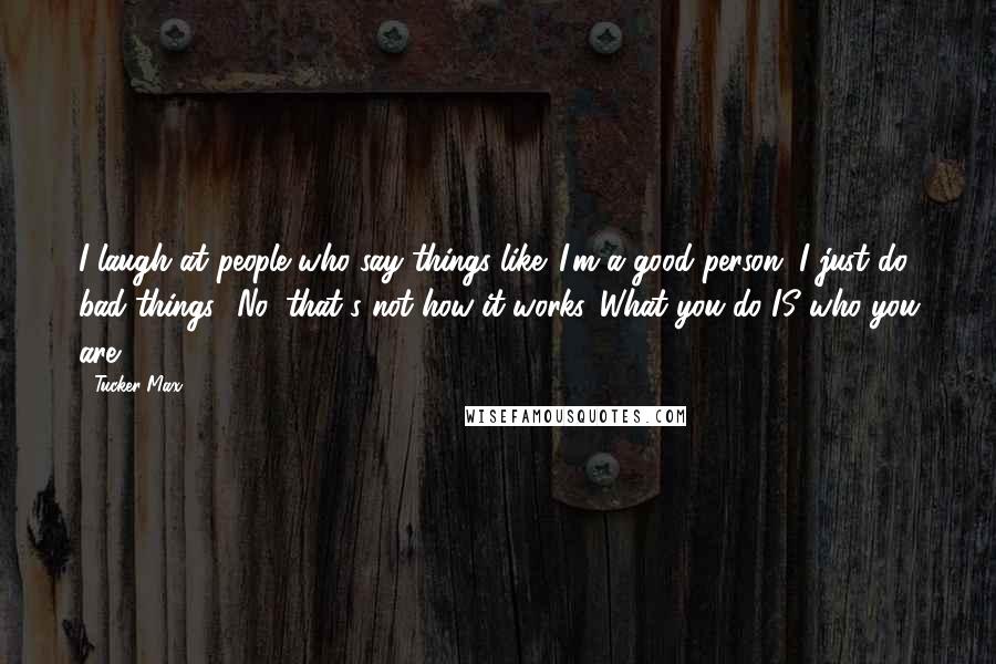 Tucker Max quotes: I laugh at people who say things like 'I'm a good person, I just do bad things.' No, that's not how it works. What you do IS who you are.