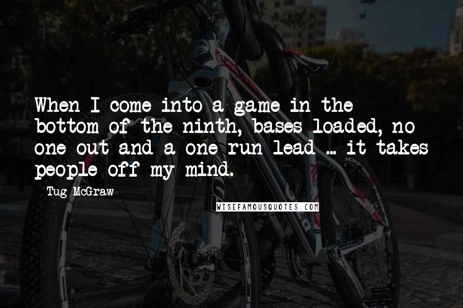 Tug McGraw quotes: When I come into a game in the bottom of the ninth, bases loaded, no one out and a one-run lead ... it takes people off my mind. Tug McGraw quotes: When I come into a game in the bottom of the ninth, bases loaded, no one out and a one-run lead ... it takes people off my mind.