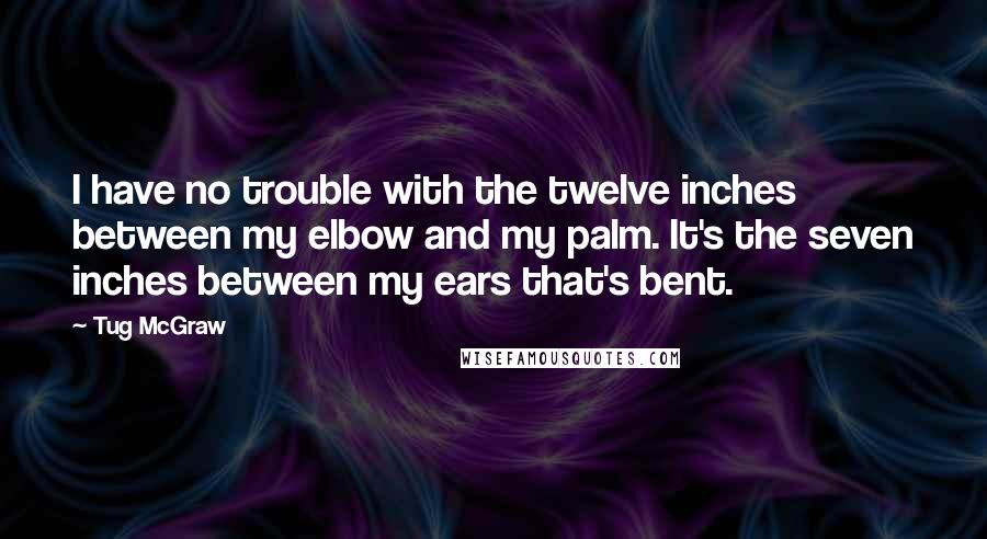 Tug McGraw quotes: I have no trouble with the twelve inches between my elbow and my palm. It's the seven inches between my ears that's bent. Tug McGraw quotes: I have no trouble with the twelve inches between my elbow and my palm. It's the seven inches between my ears that's bent.
