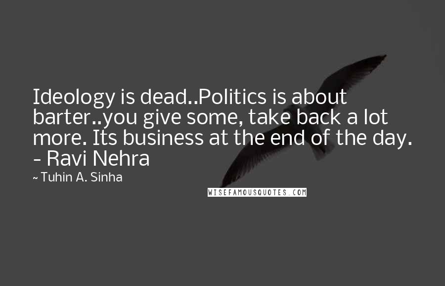 Tuhin A. Sinha quotes: Ideology is dead..Politics is about barter..you give some, take back a lot more. Its business at the end of the day. - Ravi Nehra Tuhin A. Sinha quotes: Ideology is dead..Politics is about barter..you give some, take back a lot more. Its business at the end of the day. - Ravi Nehra