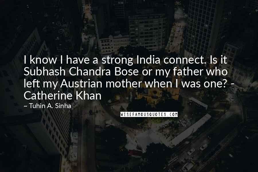 Tuhin A. Sinha quotes: I know I have a strong India connect. Is it Subhash Chandra Bose or my father who left my Austrian mother when I was one? - Catherine Khan Tuhin A. Sinha quotes: I know I have a strong India connect. Is it Subhash Chandra Bose or my father who left my Austrian mother when I was one? - Catherine Khan