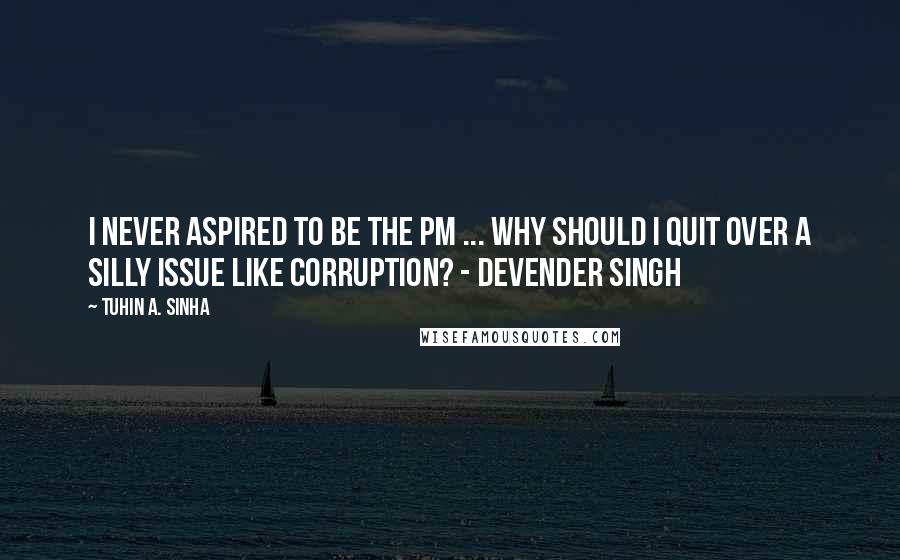 Tuhin A. Sinha quotes: I never aspired to be the PM ... Why should I quit over a silly issue like corruption? - Devender Singh Tuhin A. Sinha quotes: I never aspired to be the PM ... Why should I quit over a silly issue like corruption? - Devender Singh
