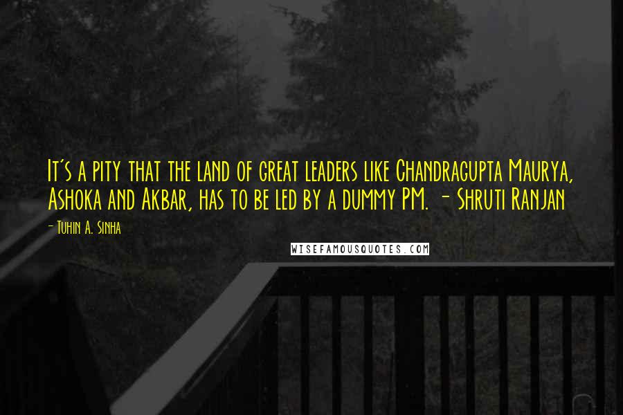 Tuhin A. Sinha quotes: It's a pity that the land of great leaders like Chandragupta Maurya, Ashoka and Akbar, has to be led by a dummy PM. - Shruti Ranjan