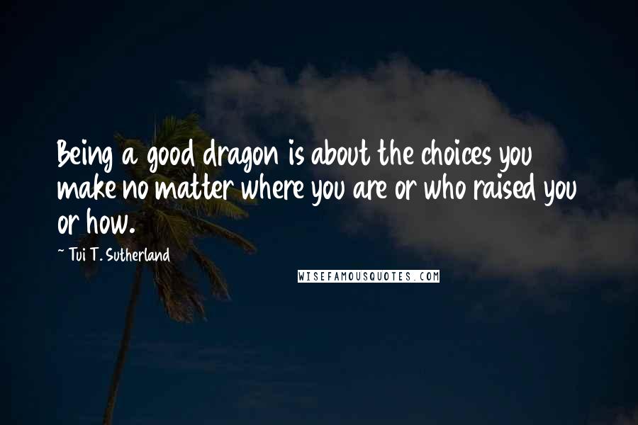 Tui T. Sutherland quotes: Being a good dragon is about the choices you make no matter where you are or who raised you or how.