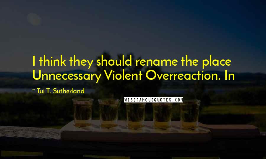 Tui T. Sutherland quotes: I think they should rename the place Unnecessary Violent Overreaction. In