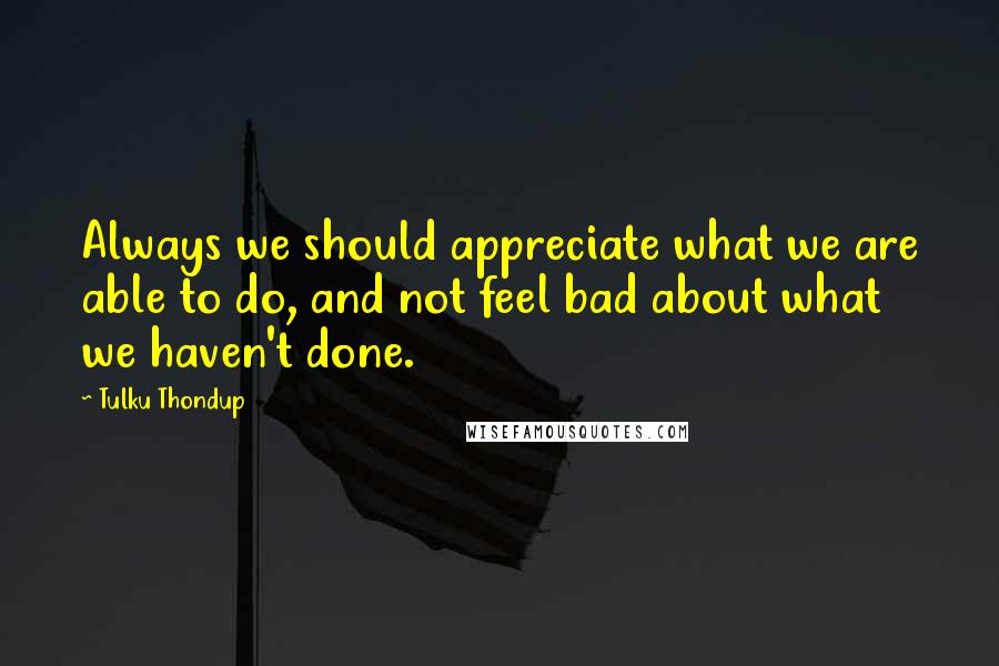 Tulku Thondup quotes: Always we should appreciate what we are able to do, and not feel bad about what we haven't done.
