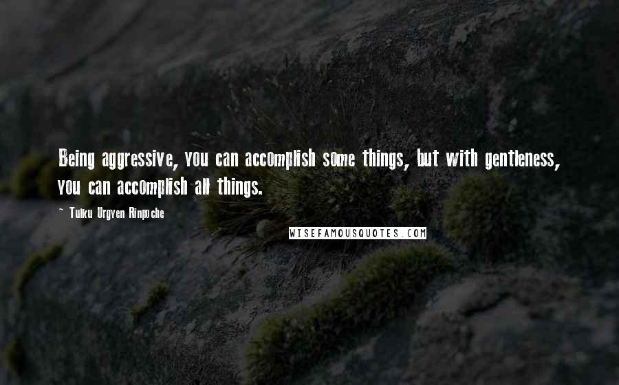 Tulku Urgyen Rinpoche quotes: Being aggressive, you can accomplish some things, but with gentleness, you can accomplish all things.