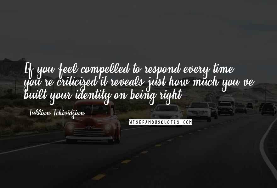 Tullian Tchividjian quotes: If you feel compelled to respond every time you're criticized it reveals just how much you've built your identity on being right.