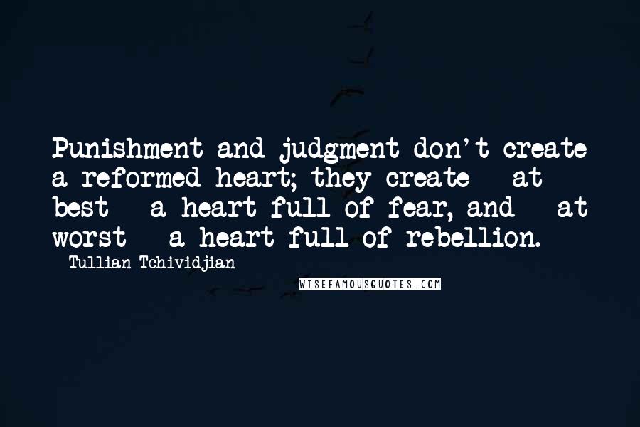 Tullian Tchividjian quotes: Punishment and judgment don't create a reformed heart; they create - at best - a heart full of fear, and - at worst - a heart full of rebellion.