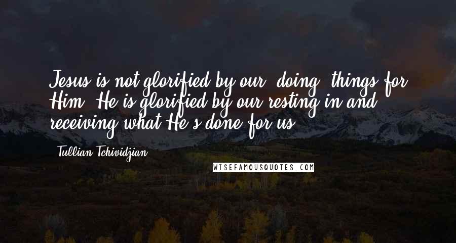 Tullian Tchividjian quotes: Jesus is not glorified by our "doing" things for Him. He is glorified by our resting in and receiving what He's done for us.