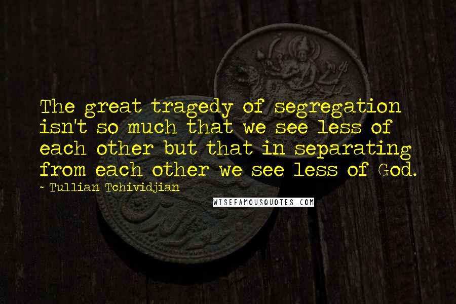 Tullian Tchividjian quotes: The great tragedy of segregation isn't so much that we see less of each other but that in separating from each other we see less of God.