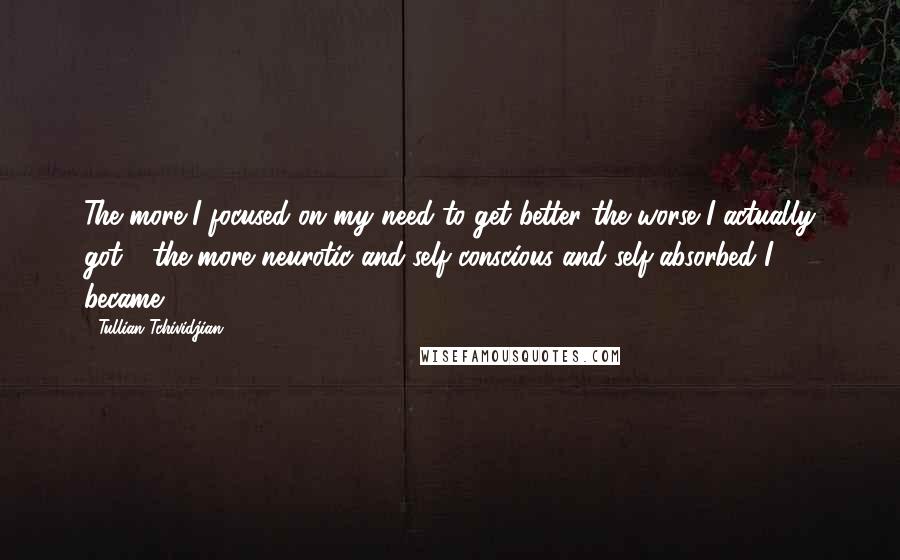 Tullian Tchividjian quotes: The more I focused on my need to get better the worse I actually got - the more neurotic and self-conscious and self-absorbed I became.