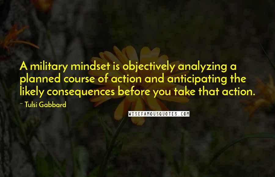 Tulsi Gabbard quotes: A military mindset is objectively analyzing a planned course of action and anticipating the likely consequences before you take that action.
