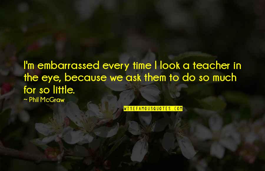 Tulsidas Ji Quotes By Phil McGraw: I'm embarrassed every time I look a teacher