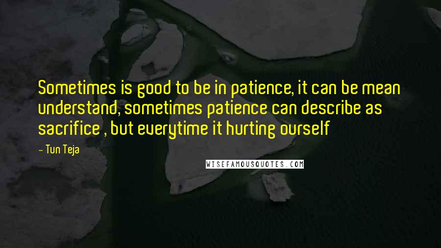 Tun Teja quotes: Sometimes is good to be in patience, it can be mean understand, sometimes patience can describe as sacrifice , but everytime it hurting ourself