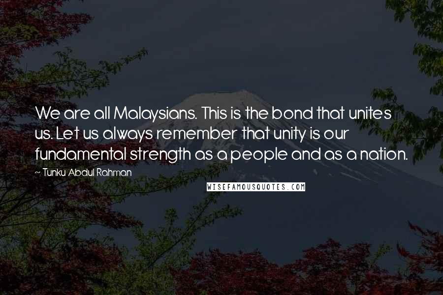 Tunku Abdul Rahman quotes: We are all Malaysians. This is the bond that unites us. Let us always remember that unity is our fundamental strength as a people and as a nation.