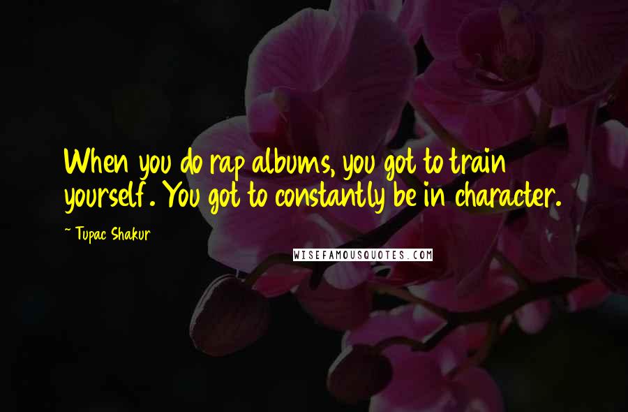Tupac Shakur quotes: When you do rap albums, you got to train yourself. You got to constantly be in character.