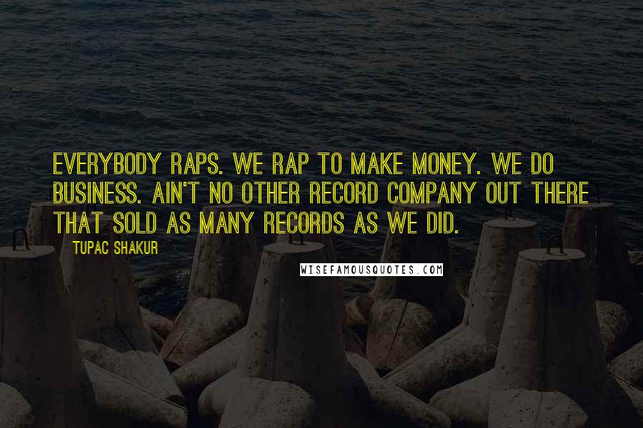 Tupac Shakur quotes: Everybody raps. We rap to make money. We do business. Ain't no other record company out there that sold as many records as we did. Tupac Shakur quotes: Everybody raps. We rap to make money. We do business. Ain't no other record company out there that sold as many records as we did.