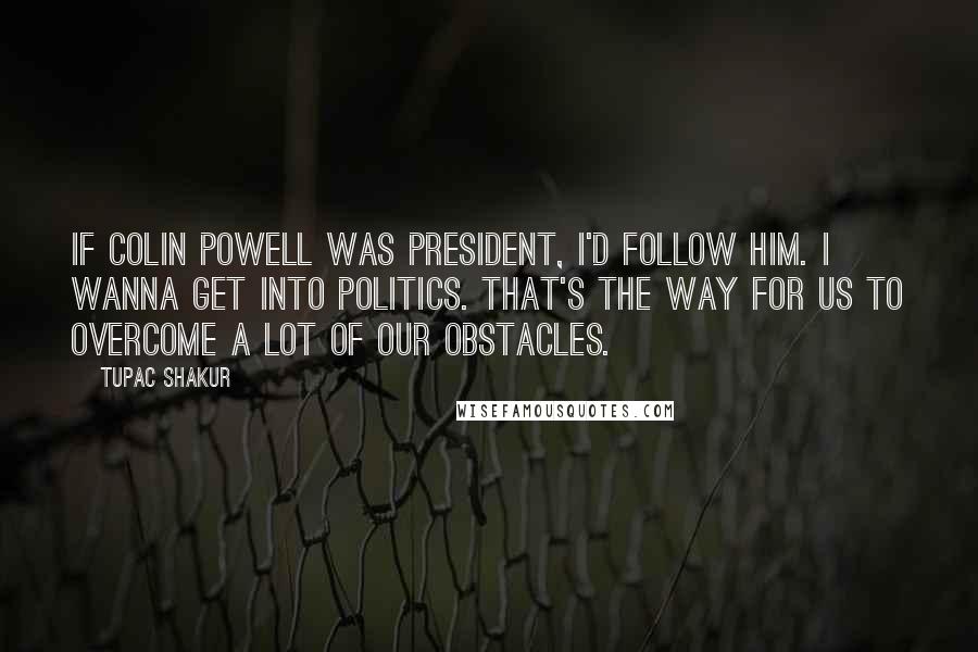 Tupac Shakur quotes: If Colin Powell was president, I'd follow him. I wanna get into politics. That's the way for us to overcome a lot of our obstacles.