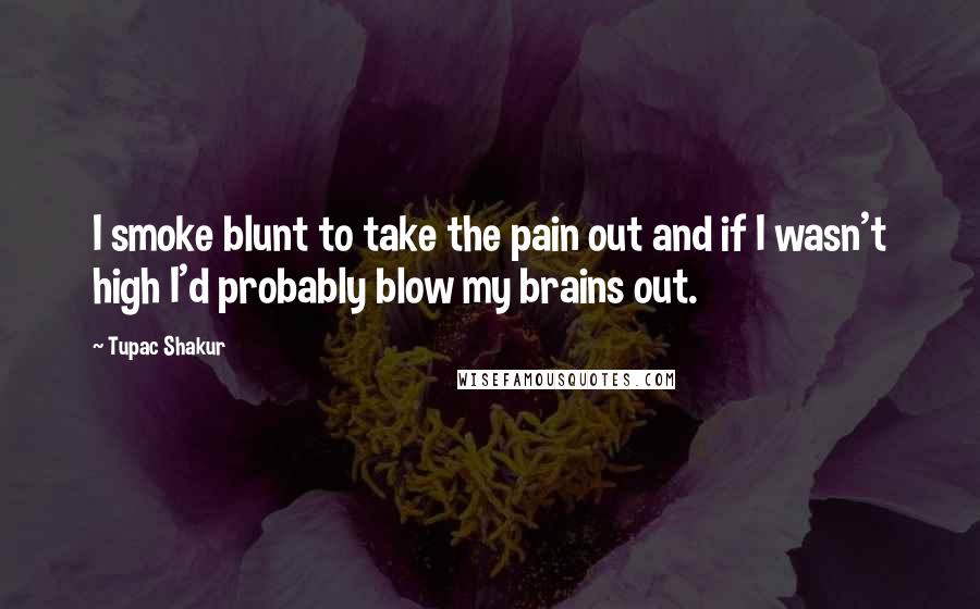 Tupac Shakur quotes: I smoke blunt to take the pain out and if I wasn't high I'd probably blow my brains out.