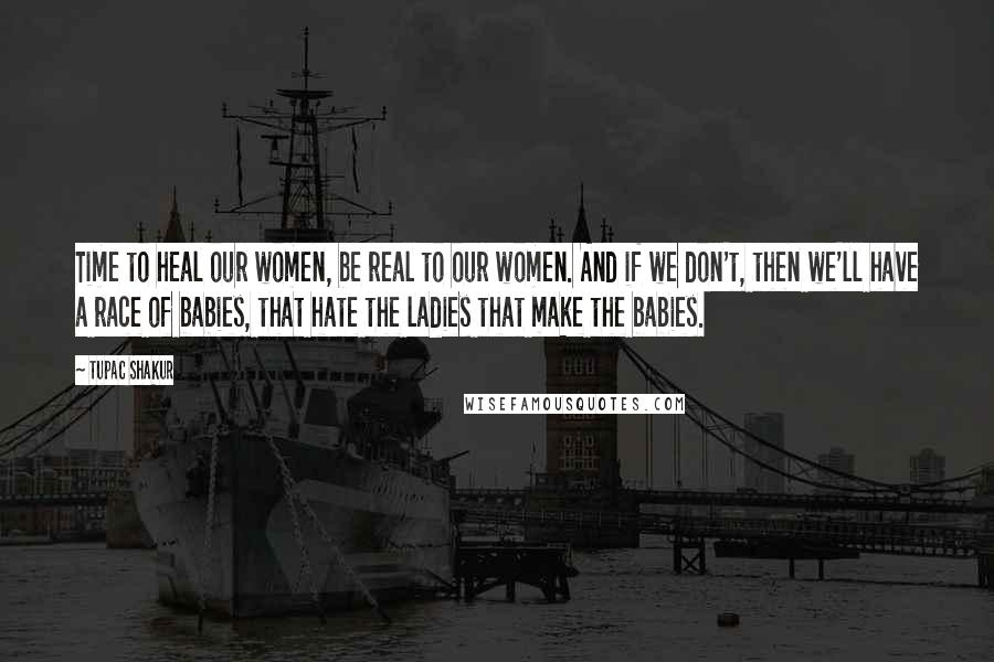 Tupac Shakur quotes: Time to heal our women, be real to our women. And if we don't, then we'll have a race of babies, that hate the ladies that make the babies. Tupac Shakur quotes: Time to heal our women, be real to our women. And if we don't, then we'll have a race of babies, that hate the ladies that make the babies.